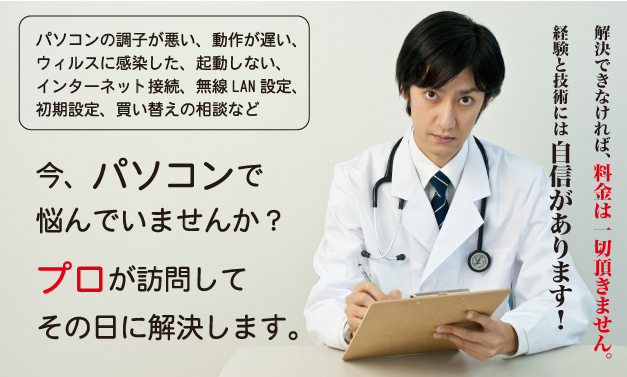 パソコンの調子が悪い、動作が遅い、ウィルスに感染した、起動しない、インターネット接続、無線LAN設定、初期設定、買い替えの相談など　今、パソコンで悩んでいませんか？プロが訪問してその日に解決します。　解決できなければ、料金は一切頂きません。技術には自信があります！